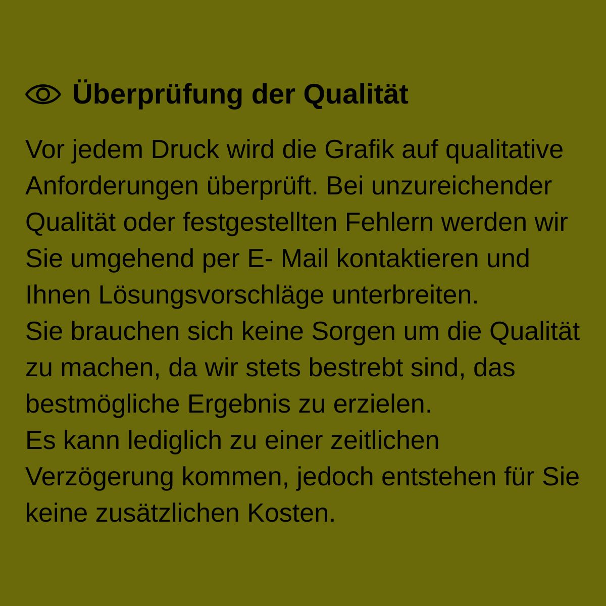 Vor jedem Druck wird die Grafik auf qualitative Anforderungen überprüft. Bei unzureichender Qualität oder festgestellten Fehlern werden wir Sie umgehend per E- Mail kontaktieren und Ihnen Lösungsvorschläge unterbreiten. Sie brauchen sich keine Sorgen um die Qualität zu machen, da wir stets bestrebt sind, das bestmögliche Ergebnis zu erzielen. Es kann lediglich zu einer zeitlichen Verzögerung kommen, jedoch entstehen für Sie keine zusätzlichen Kosten.