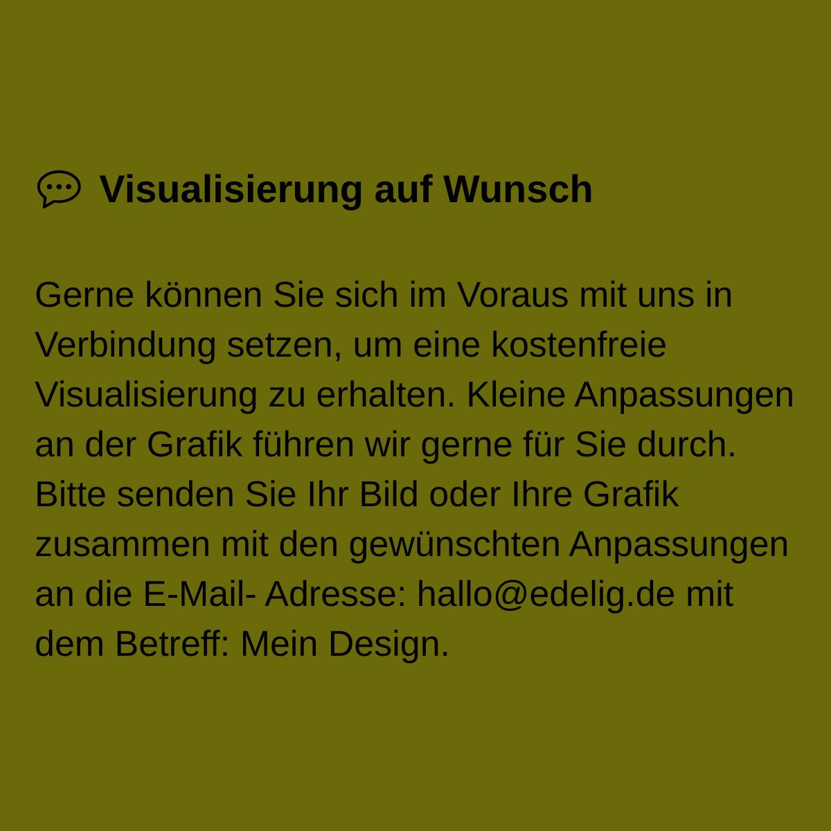 Gerne können Sie sich im Voraus mit uns in Verbindung setzen, um eine kostenfreie Visualisierung zu erhalten. Kleine Anpassungen an der Grafik führen wir gerne für Sie durch. Bitte senden Sie Ihr Bild oder Ihre Grafik zusammen mit den gewünschten Anpassungen an die E-Mail- Adresse: hallo@edelig.de mit dem Betreff: Mein Design.
