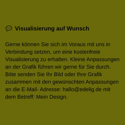 Gerne können Sie sich im Voraus mit uns in Verbindung setzen, um eine kostenfreie Visualisierung zu erhalten. Kleine Anpassungen an der Grafik führen wir gerne für Sie durch. Bitte senden Sie Ihr Bild oder Ihre Grafik zusammen mit den gewünschten Anpassungen an die E-Mail- Adresse: hallo@edelig.de mit dem Betreff: Mein Design.